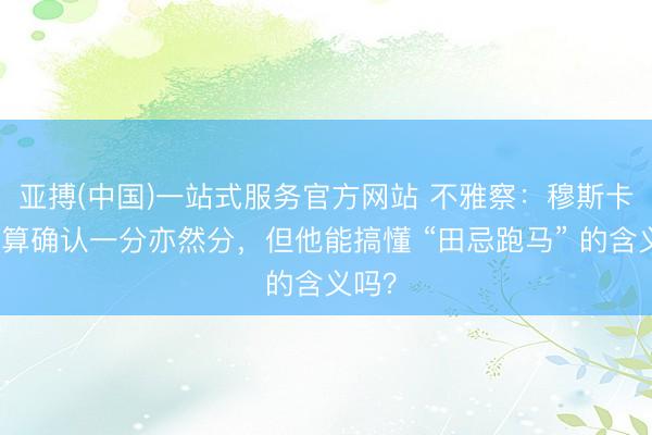 亚搏(中国)一站式服务官方网站 不雅察:穆斯卡特总算确认一分亦然分,但他能搞懂 “田忌跑马” 的含义吗?
