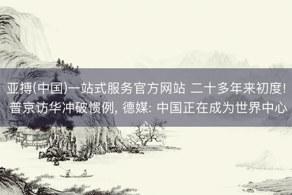 亚搏(中国)一站式服务官方网站 二十多年来初度! 普京访华冲破惯例， 德媒: 中国正在成为世界中心