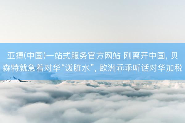 亚搏(中国)一站式服务官方网站 刚离开中国， 贝森特就急着对华“泼脏水”， 欧洲乖乖听话对华加税