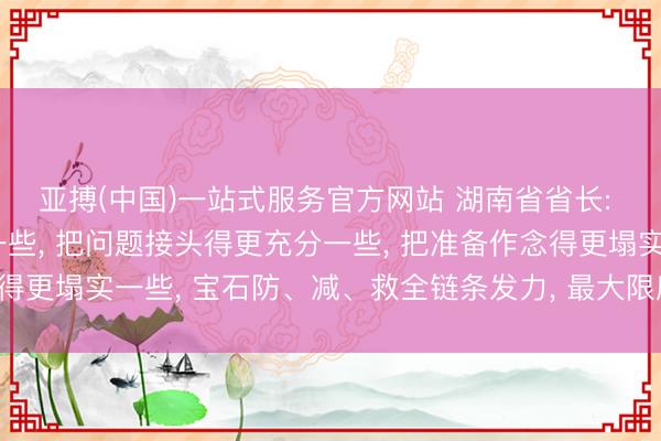 亚搏(中国)一站式服务官方网站 湖南省省长: 把形状算计得更严峻一些， 把问题接头得更充分一些， 把准备作念得更塌实一些， 宝石防、减、救全链条发力， 最大限度减少灾害亏本