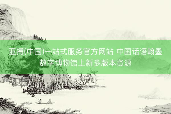 亚搏(中国)一站式服务官方网站 中国话语翰墨数字博物馆上新多版本资源