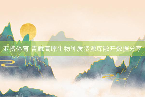 亚搏体育 青藏高原生物种质资源库敞开数据分享