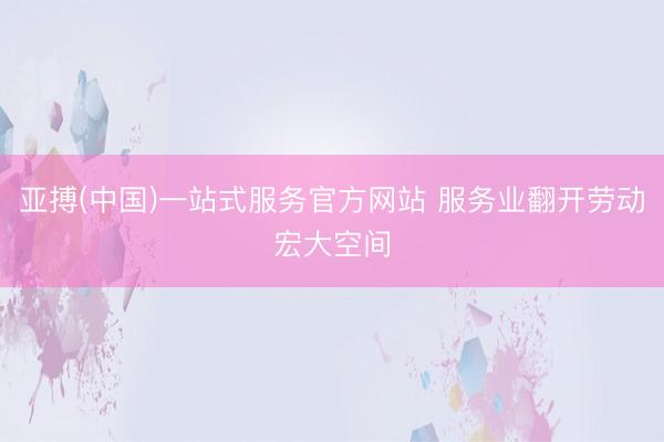 亚搏(中国)一站式服务官方网站 服务业翻开劳动宏大空间