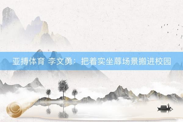 亚搏体育 李文勇：把着实坐蓐场景搬进校园