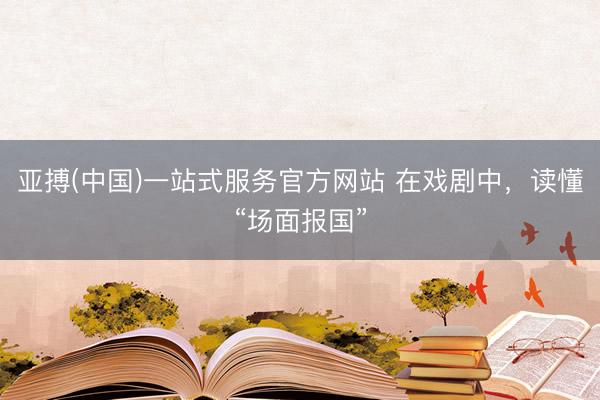 亚搏(中国)一站式服务官方网站 在戏剧中，读懂“场面报国”
