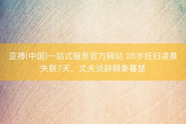 亚搏(中国)一站式服务官方网站 28岁妊妇凌晨失联7天，丈夫说辞朝秦暮楚