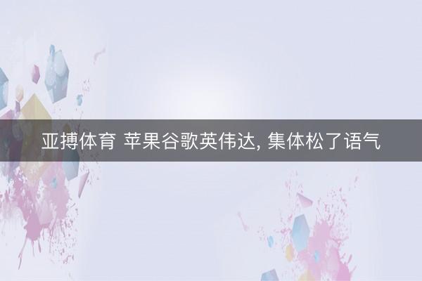 亚搏体育 苹果谷歌英伟达， 集体松了语气