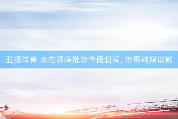 亚搏体育 李在明痛批涉华假新闻， 涉事韩媒谈歉