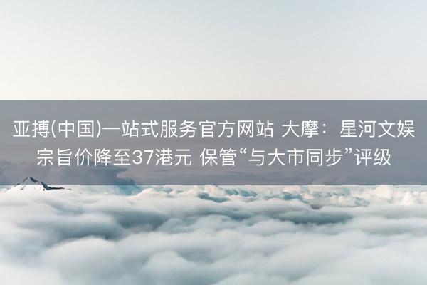 亚搏(中国)一站式服务官方网站 大摩:星河文娱宗旨价降至37港元 保管“与大市同步”评级