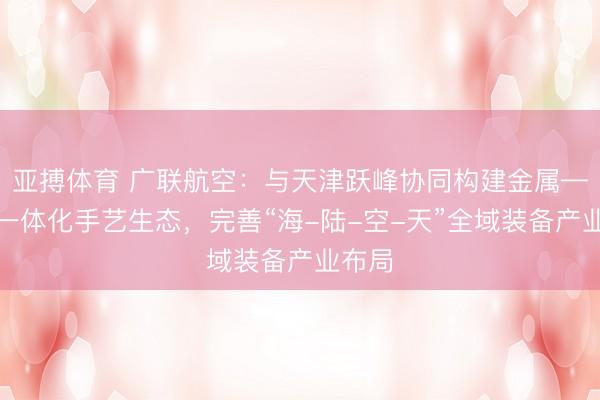 亚搏体育 广联航空：与天津跃峰协同构建金属—复材一体化手艺生态，完善“海-陆-空-天”全域装备产业布局
