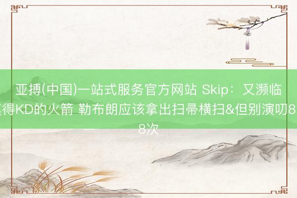 亚搏(中国)一站式服务官方网站 Skip:又濒临莫得KD的火箭 勒布朗应该拿出扫帚横扫&但别演叨8次