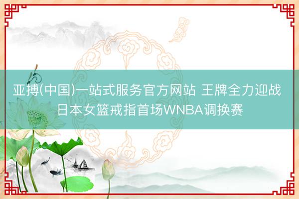 亚搏(中国)一站式服务官方网站 王牌全力迎战 日本女篮戒指首场WNBA调换赛