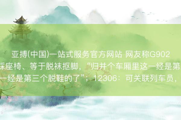 亚搏(中国)一站式服务官方网站 网友称G902次列车上须眉不是脱鞋踩座椅、等于脱袜抠脚，“归并个车厢里这一经是第三个脱鞋的了”；12306：可关联列车员，由其露面劝导