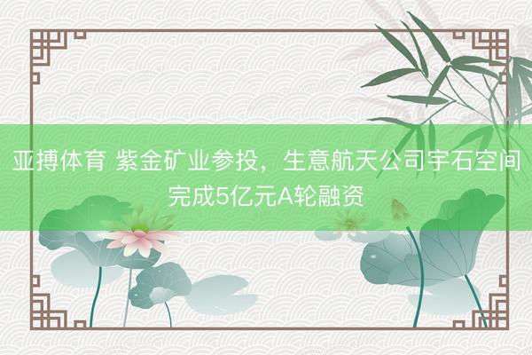 亚搏体育 紫金矿业参投，生意航天公司宇石空间完成5亿元A轮融资