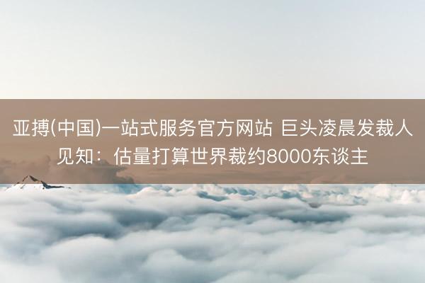 亚搏(中国)一站式服务官方网站 巨头凌晨发裁人见知：估量打算世界裁约8000东谈主