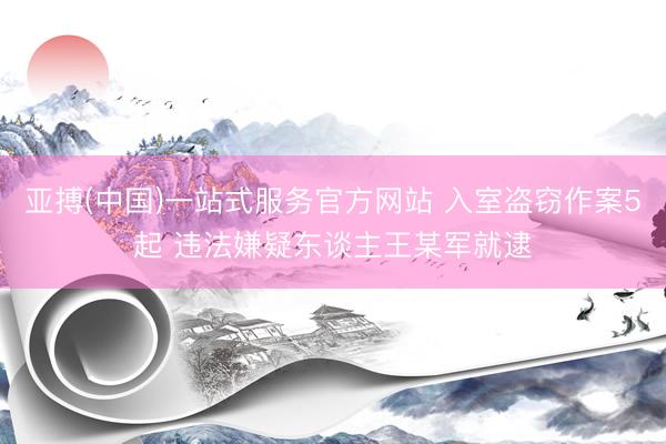 亚搏(中国)一站式服务官方网站 入室盗窃作案5起 违法嫌疑东谈主王某军就逮