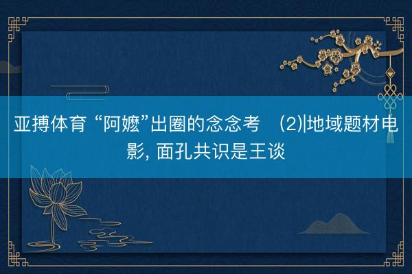 亚搏体育 “阿嬷”出圈的念念考‌(2)|地域题材电影， 面孔共识是王谈