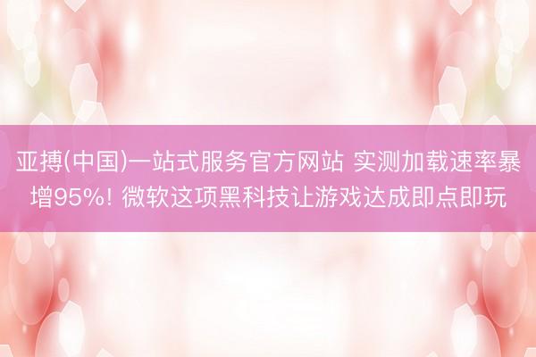亚搏(中国)一站式服务官方网站 实测加载速率暴增95%! 微软这项黑科技让游戏达成即点即玩