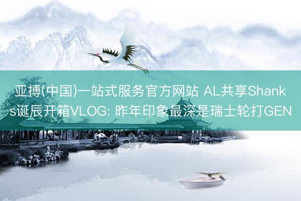 亚搏(中国)一站式服务官方网站 AL共享Shanks诞辰开箱VLOG: 昨年印象最深是瑞士轮打GEN