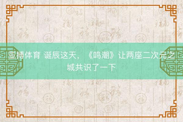 亚搏体育 诞辰这天，《鸣潮》让两座二次元之城共识了一下