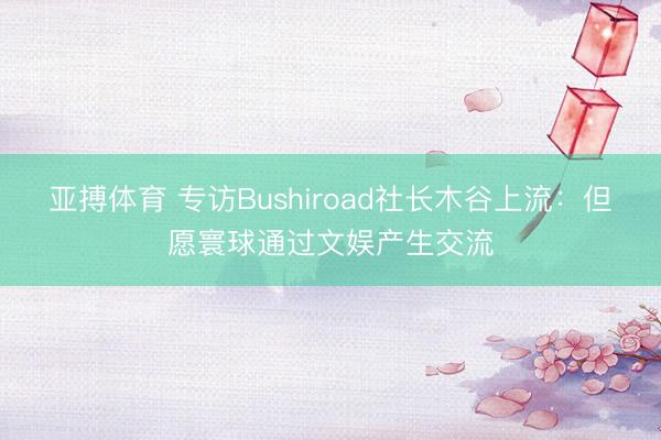 亚搏体育 专访Bushiroad社长木谷上流:但愿寰球通过文娱产生交流