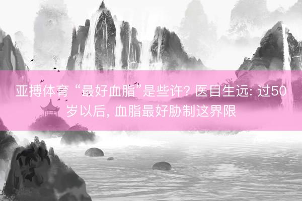 亚搏体育 “最好血脂”是些许? 医目生远: 过50岁以后, 血脂最好胁制这界限