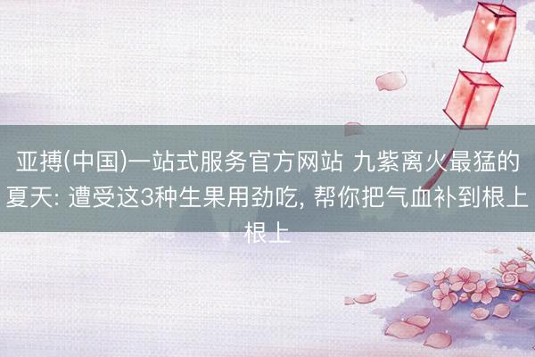 亚搏(中国)一站式服务官方网站 九紫离火最猛的夏天: 遭受这3种生果用劲吃， 帮你把气血补到根上