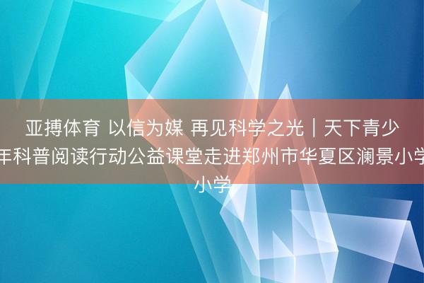 亚搏体育 以信为媒 再见科学之光｜天下青少年科普阅读行动公益课堂走进郑州市华夏区澜景小学