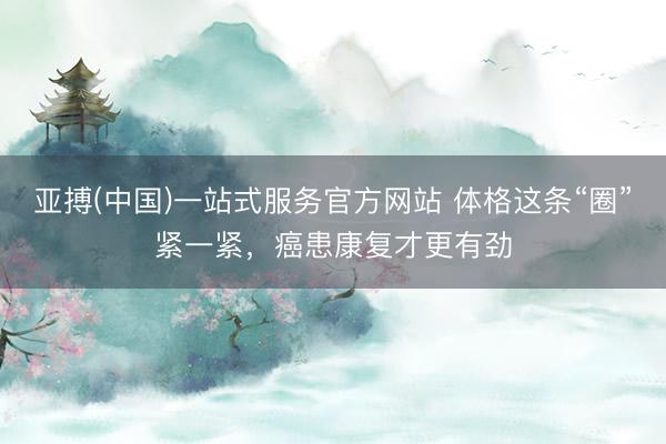 亚搏(中国)一站式服务官方网站 体格这条“圈”紧一紧,癌患康复才更有劲