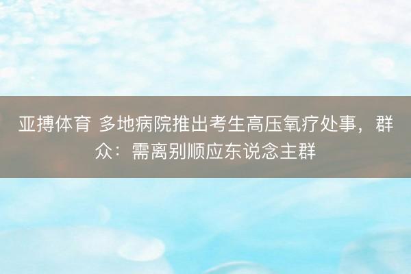 亚搏体育 多地病院推出考生高压氧疗处事，群众：需离别顺应东说念主群