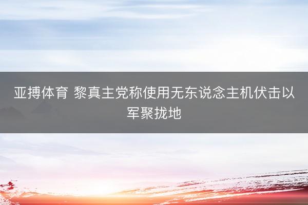 亚搏体育 黎真主党称使用无东说念主机伏击以军聚拢地