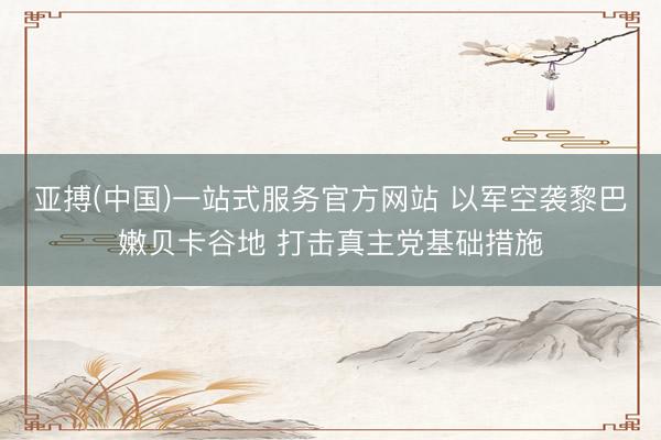 亚搏(中国)一站式服务官方网站 以军空袭黎巴嫩贝卡谷地 打击真主党基础措施