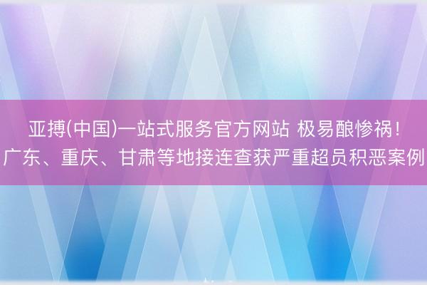 亚搏(中国)一站式服务官方网站 极易酿惨祸！广东、重庆、甘肃等地接连查获严重超员积恶案例