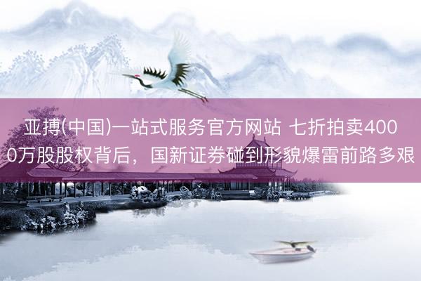 亚搏(中国)一站式服务官方网站 七折拍卖4000万股股权背后，国新证券碰到形貌爆雷前路多艰