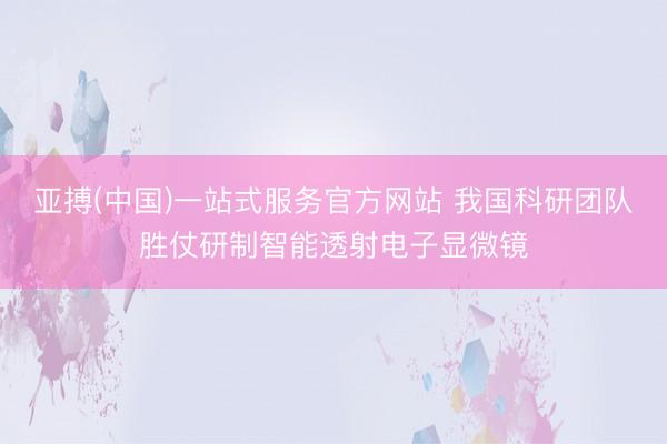 亚搏(中国)一站式服务官方网站 我国科研团队胜仗研制智能透射电子显微镜