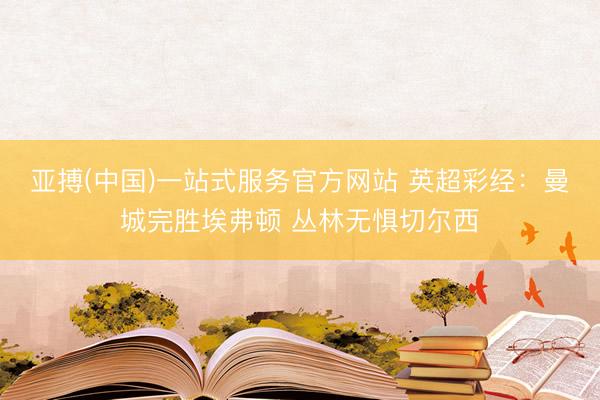 亚搏(中国)一站式服务官方网站 英超彩经：曼城完胜埃弗顿 丛林无惧切尔西