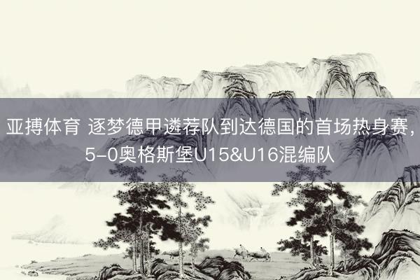 亚搏体育 逐梦德甲遴荐队到达德国的首场热身赛，5-0奥格斯堡U15&U16混编队
