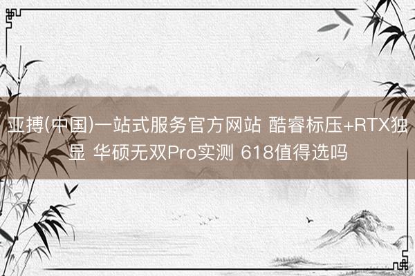 亚搏(中国)一站式服务官方网站 酷睿标压+RTX独显 华硕无双Pro实测 618值得选吗