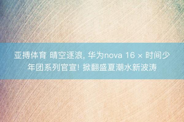 亚搏体育 晴空逐浪， 华为nova 16 × 时间少年团系列官宣! 掀翻盛夏潮水新波涛
