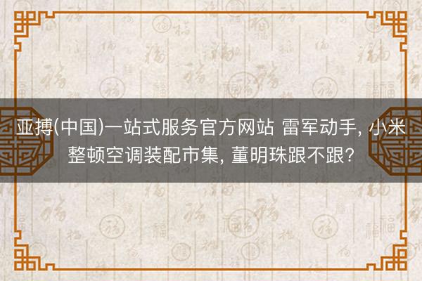 亚搏(中国)一站式服务官方网站 雷军动手， 小米整顿空调装配市集， 董明珠跟不跟?