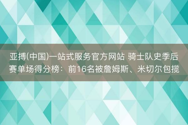 亚搏(中国)一站式服务官方网站 骑士队史季后赛单场得分榜：前16名被詹姆斯、米切尔包揽