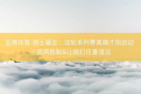 亚搏体育 骑士雇主：这轮系列赛真确才刚启动 三局两胜制&让咱们任重道远