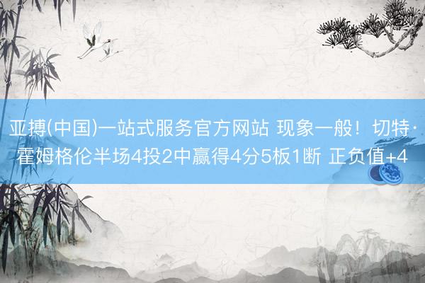 亚搏(中国)一站式服务官方网站 现象一般!切特·霍姆格伦半场4投2中赢得4分5板1断 正负值+4