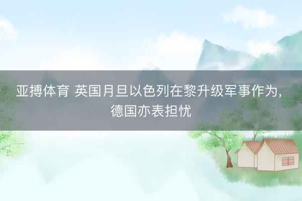 亚搏体育 英国月旦以色列在黎升级军事作为， 德国亦表担忧