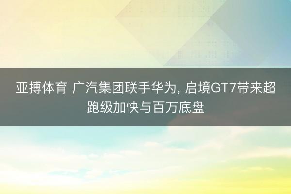 亚搏体育 广汽集团联手华为， 启境GT7带来超跑级加快与百万底盘