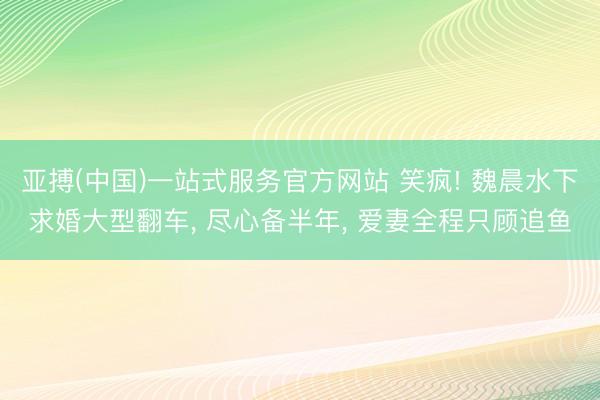 亚搏(中国)一站式服务官方网站 笑疯! 魏晨水下求婚大型翻车， 尽心备半年， 爱妻全程只顾追鱼