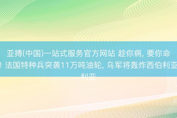 亚搏(中国)一站式服务官方网站 趁你病， 要你命! 法国特种兵突袭11万吨油轮， 乌军将轰炸西伯利亚