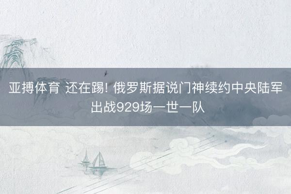 亚搏体育 还在踢! 俄罗斯据说门神续约中央陆军 出战929场一世一队