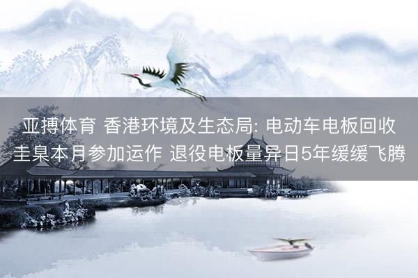 亚搏体育 香港环境及生态局: 电动车电板回收圭臬本月参加运作 退役电板量异日5年缓缓飞腾