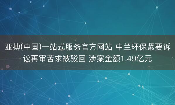 亚搏(中国)一站式服务官方网站 中兰环保紧要诉讼再审苦求被驳回 涉案金额1.49亿元